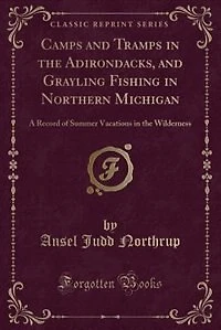 Camps and Tramps in the Adirondacks, and Grayling Fishing in Northern Michigan: A Record of Summer Vacations in the Wilderness (Classic Reprint)