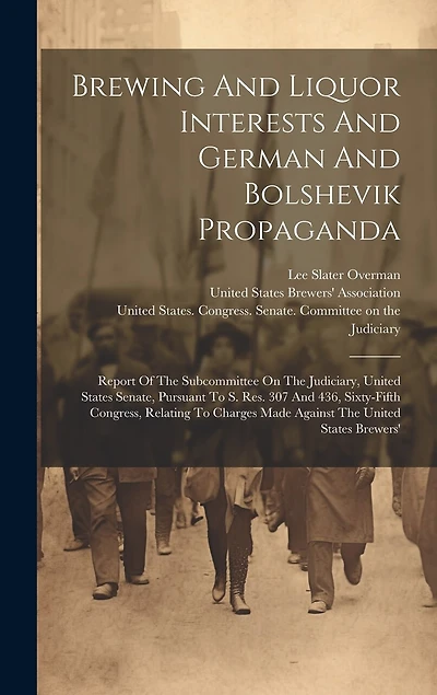 Brewing And Liquor Interests And German And Bolshevik Propaganda: Report Of The Subcommittee On The Judiciary, United States Senate, Pursuant To S. Res. 307 And 436, Sixty-fifth Congress, Relating To Charges Made Against The United States Brewers'
