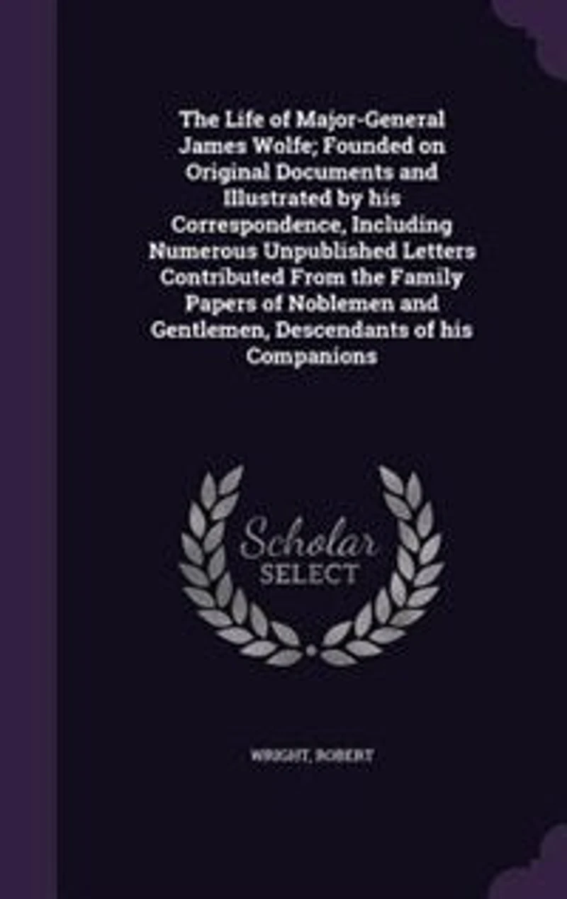 The Life of Major-General James Wolfe; Founded on Original Documents and Illustrated by his Correspondence, Including Numerous Unpublished Letters Contributed From the Family Papers of Noblemen and Gentlemen, Descendants of his Companions