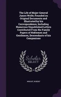 The Life of Major-General James Wolfe; Founded on Original Documents and Illustrated by his Correspondence, Including Numerous Unpublished Letters Contributed From the Family Papers of Noblemen and Gentlemen, Descendants of his Companions