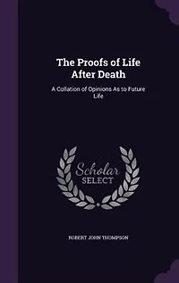 The Proofs of Life After Death: A Collation of Opinions As to Future Life