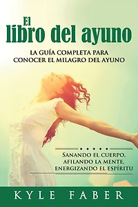 El libro del ayuno: La guía completa para desbloquear el milagro del ayuno: Sanando el cuerpo, afilando la mente, energizando el espíritu