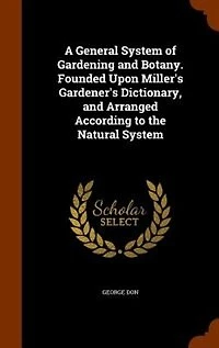 A General System of Gardening and Botany. Founded Upon Miller's Gardener's Dictionary, Arranged According to the Natural