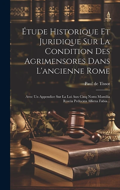 Étude Historique Et Juridique Sur La Condition Des Agrimensores Dans L'ancienne Rome: Avec Un Appendice Sur La Loi Aux Cinq Noms Mamilia Roscia Peducæa Alliena Fabia...
