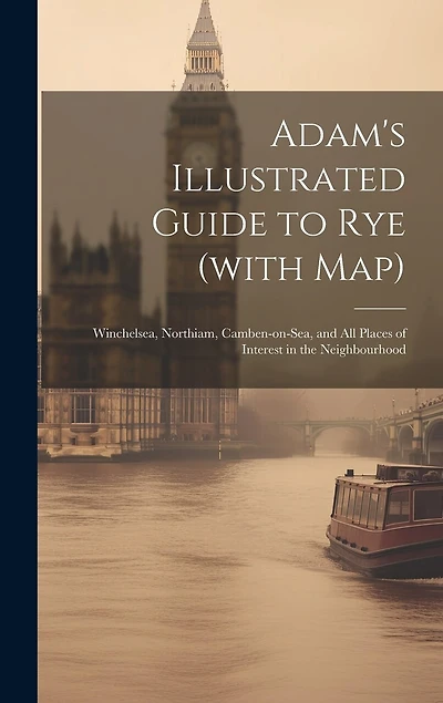 Adam's Illustrated Guide to Rye (with map): Winchelsea, Northiam, Camben-on-Sea, and all Places of Interest in the Neighbourhood