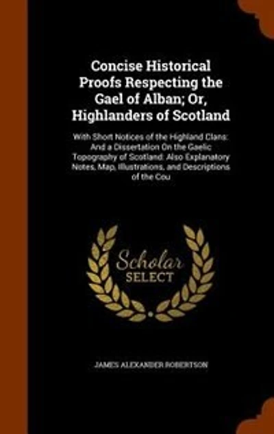 Concise Historical Proofs Respecting the Gael of Alban; Or, Highlanders Scotland: With Short Notices Highland Clans: And a Dissertation On Gaelic Topography