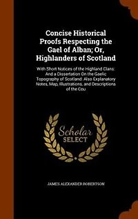 Concise Historical Proofs Respecting the Gael of Alban; Or, Highlanders Scotland: With Short Notices Highland Clans: And a Dissertation On Gaelic Topography
