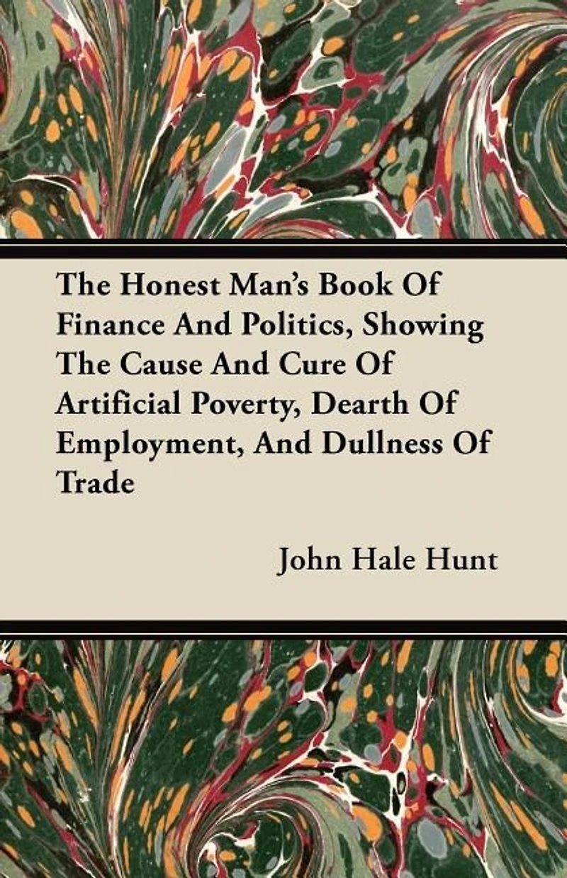 the Honest Man's Book of Finance and Politics, Showing Cause Cure Artificial Poverty, Dearth Employment, Dullness Trade: Two Parts; Part I, Paper Money Speculation, Usury Increase; II, Theory a Perfect