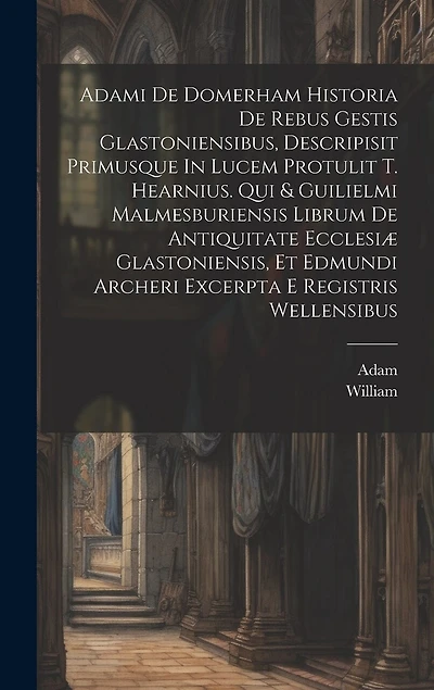 Adami De Domerham Historia De Rebus Gestis Glastoniensibus, Descripisit Primusque In Lucem Protulit T. Hearnius. Qui & Guilielmi Malmesburiensis Librum De Antiquitate Ecclesiæ Glastoniensis