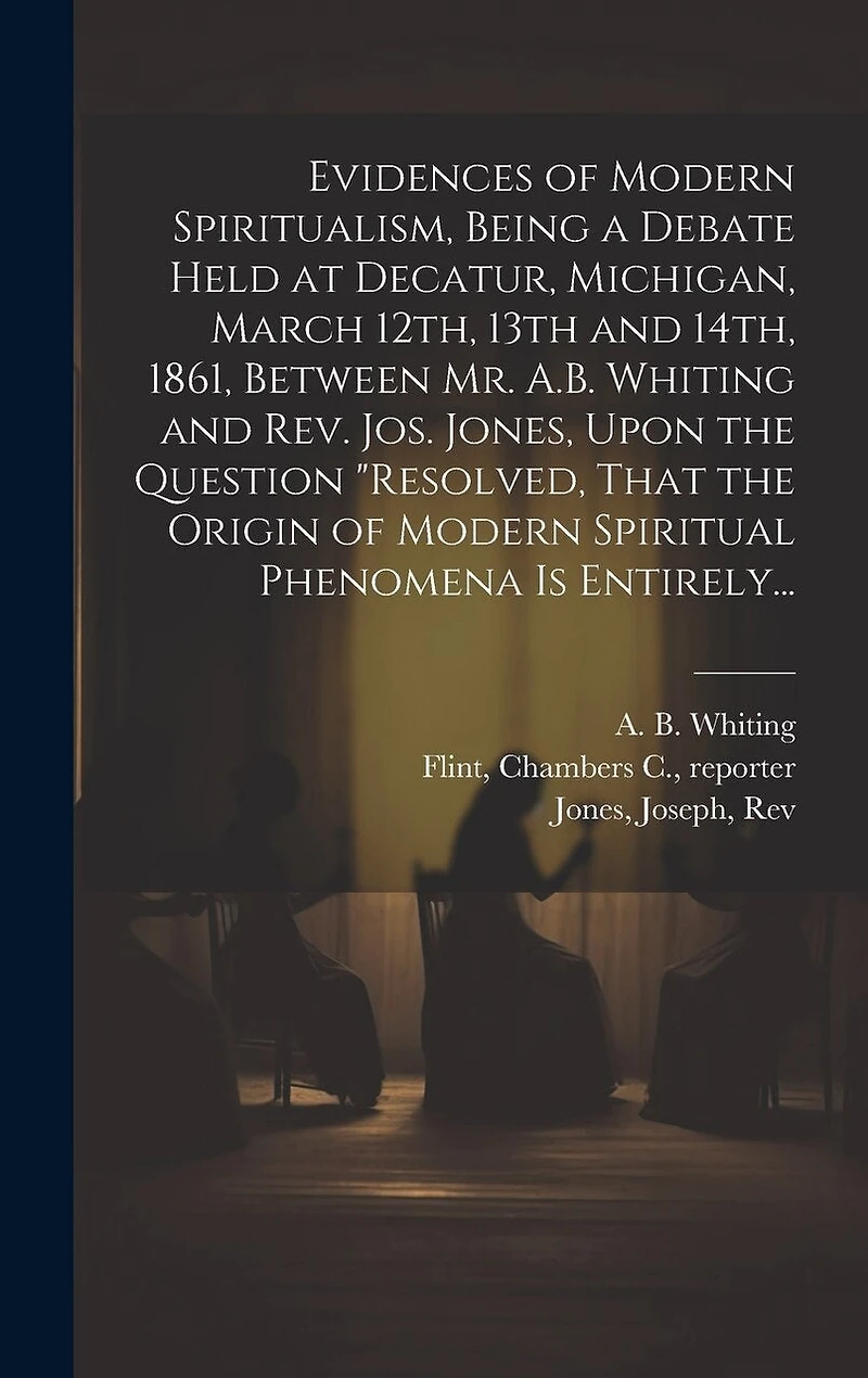 Evidences of Modern Spiritualism, Being a Debate Held at Decatur, Michigan, March 12th, 13th and 14th, 1861, Between Mr. A.B. Whiting and Rev. Jos. Jones, Upon the Question "Resolved, That the Origin of Modern Spiritual Phenomena is Entirely...