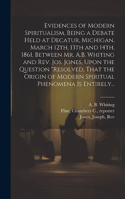 Evidences of Modern Spiritualism, Being a Debate Held at Decatur, Michigan, March 12th, 13th and 14th, 1861, Between Mr. A.B. Whiting and Rev. Jos. Jones, Upon the Question "Resolved, That the Origin of Modern Spiritual Phenomena is Entirely...