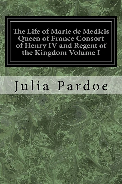 The Life of Marie de Medicis Queen of France Consort of Henry IV and Regent of the Kingdom Volume I: Under Louis XIII