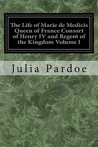 The Life of Marie de Medicis Queen of France Consort of Henry IV and Regent of the Kingdom Volume I: Under Louis XIII