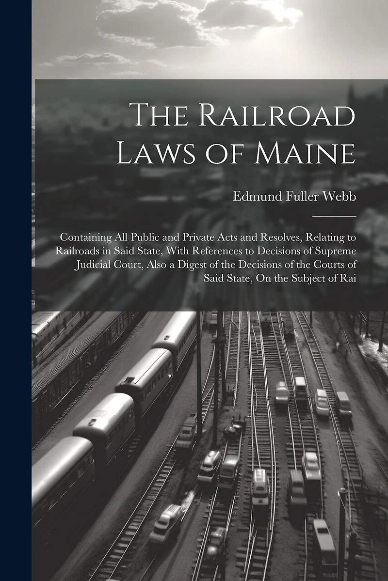 The Railroad Laws of Maine: Containing All Public and Private Acts and Resolves, Relating to Railroads in Said State, With References to Decisions of Supreme Judicial Court, Also a Digest of the Decisions of the Courts of Said State