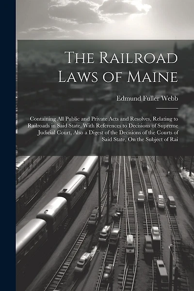The Railroad Laws of Maine: Containing All Public and Private Acts and Resolves, Relating to Railroads in Said State, With References to Decisions of Supreme Judicial Court, Also a Digest of the Decisions of the Courts of Said State