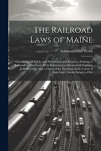 The Railroad Laws of Maine: Containing All Public and Private Acts and Resolves, Relating to Railroads in Said State, With References to Decisions of Supreme Judicial Court, Also a Digest of the Decisions of the Courts of Said State