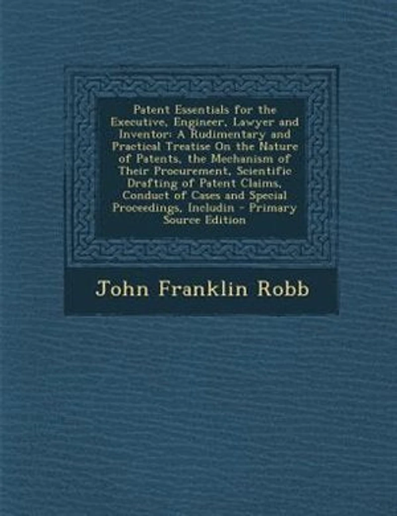 Patent Essentials for the Executive, Engineer, Lawyer and Inventor: A Rudimentary Practical Treatise on Nature of Patents, Mechanism Their Procurement,