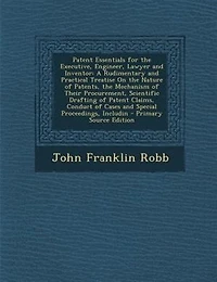 Patent Essentials for the Executive, Engineer, Lawyer and Inventor: A Rudimentary Practical Treatise on Nature of Patents, Mechanism Their Procurement,