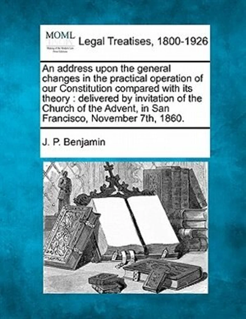 An Address Upon The General Changes In The Practical Operation Of Our Constitution Compared With Its Theory: Delivered By Invitation Of The Church Of The Advent, In San Francisco, November 7th, 1860.