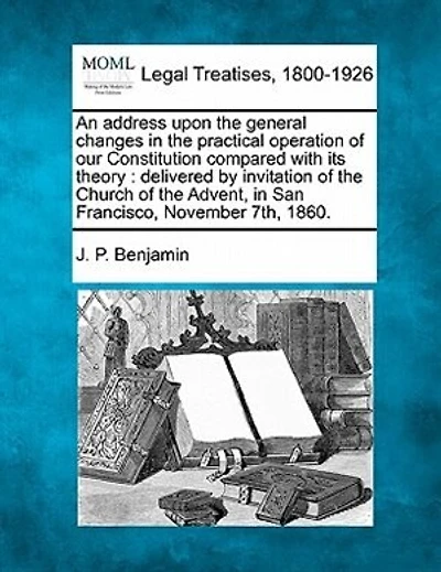 An Address Upon The General Changes In The Practical Operation Of Our Constitution Compared With Its Theory: Delivered By Invitation Of The Church Of The Advent, In San Francisco, November 7th, 1860.