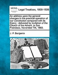 An Address Upon The General Changes In The Practical Operation Of Our Constitution Compared With Its Theory: Delivered By Invitation Of The Church Of The Advent, In San Francisco, November 7th, 1860.