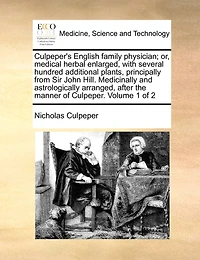 Culpeper's English family physician; or, medical herbal enlarged, with several hundred additional plants, principally from Sir John Hill. Medicinally and astrologically arranged, after the manner of Culpeper. Volume 1 of 2