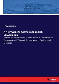 A New Guide to German and English Conversation: Modern Phrase, Dialogues, Idioms, Proverbs and a Copious Vocabulary with Tables of German Moneys, Weights and Measures