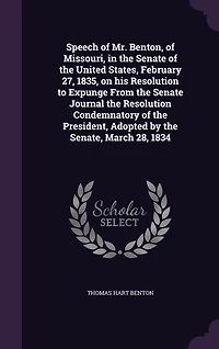 Speech of Mr. Benton, Missouri, the Senate United States, February 27, 1835, on His Resolution to Expunge From Journal Condemnatory President, Adopted by Senate, March 28, 1834 (Classic Reprint)