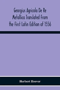 Georgius Agricola De Re Metallica Translated From The First Latin Edition Of 1556 With Biographical Introduction, Annotations And Appendices Upon The Development Of Mining Methods, Metallurgical Processes, Geology, Mineralogy & Mining Law From The Earlies