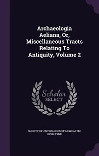 Archaeologia Aeliana, Or, Miscellaneous Tracts Relating To Antiquity, Volume 2