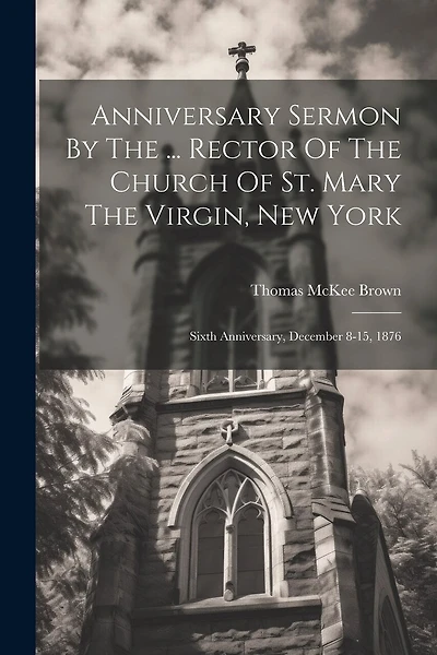 Anniversary Sermon By The ... Rector Of The Church Of St. Mary The Virgin, New York: Sixth Anniversary, December 8-15, 1876