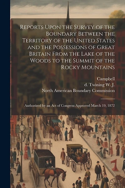 Reports Upon the Survey of the Boundary Between the Territory of the United States and the Possessions of Great Britain From the Lake of the Woods to the Summit of the Rocky Mountains: Authorized by an act of Congress Approved March 19, 1872