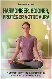 Harmoniser, soigner, protéger votre aura: comment voir et lire instantanément votre aura ou celle des autres
