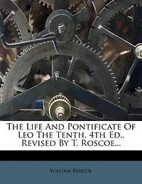 the Life and Pontificate of Leo Tenth, 4Th Ed., Revised by T. Roscoe