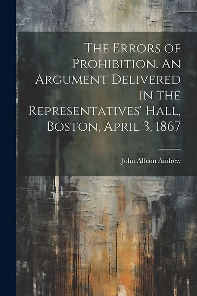The Errors of Prohibition. An Argument Delivered in the Representatives' Hall, Boston, April 3