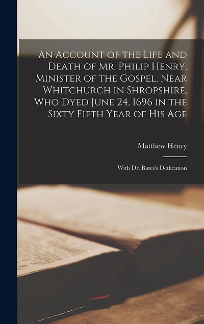 An Account of the Life and Death of Mr. Philip Henry, Minister of the Gospel, Near Whitchurch in Shropshire, Who Dyed June 24, 1696 in the Sixty Fifth Year of His Age: With Dr. Bates's Dedication