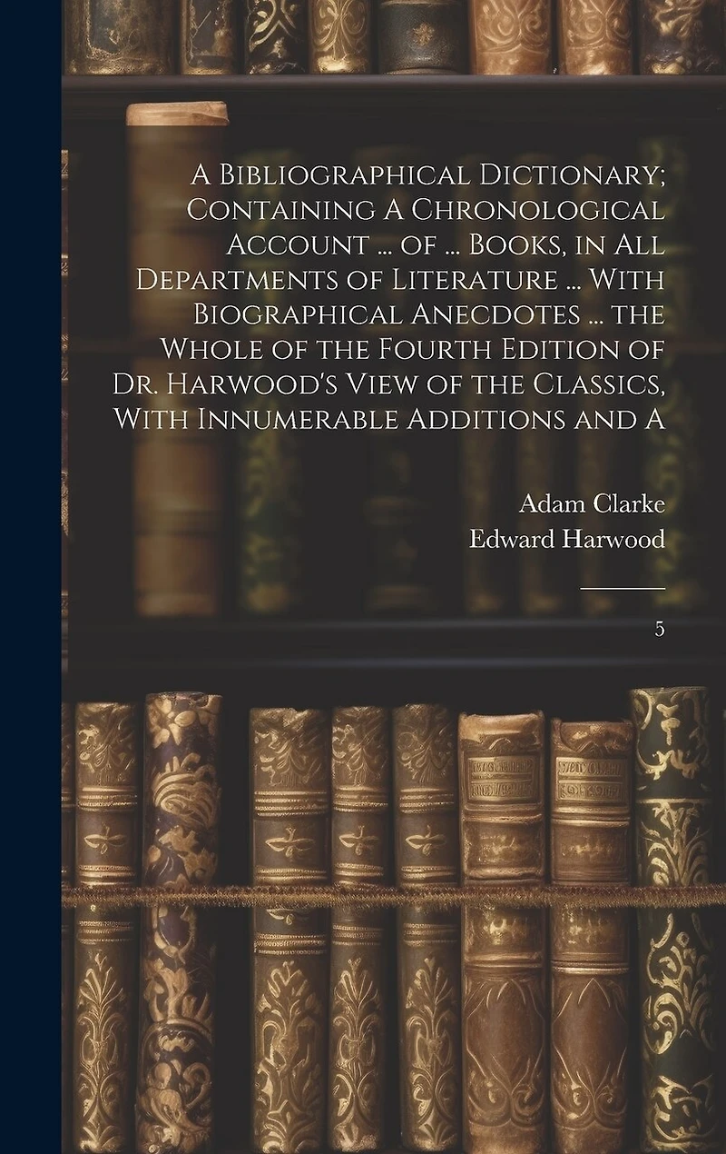 A Bibliographical Dictionary; Containing A Chronological Account ... of ... Books, in all Departments of Literature ... With Biographical Anecdotes ... the Whole of the Fourth Edition of Dr. Harwood's View of the Classics, With Innumerable Additions and A