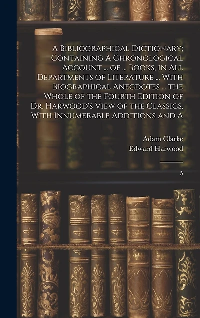 A Bibliographical Dictionary; Containing A Chronological Account ... of ... Books, in all Departments of Literature ... With Biographical Anecdotes ... the Whole of the Fourth Edition of Dr. Harwood's View of the Classics, With Innumerable Additions and A