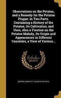 Observations on the Potatoe, and a Remedy for Potatoe Plague. Two Parts. Containing History of Its Cultivation, Uses, Also Treatise Malady, Origin Appearances Different Countries, View Various...