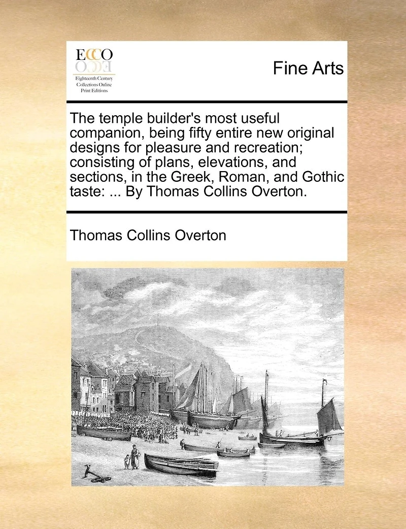the Temple Builder's Most Useful Companion, Being Fifty Entire new Original Designs for Pleasure and Recreation; Consisting of Plans, Elevations, Sections, Greek, Roman, Gothic Taste: ... By Thomas Collins Overton