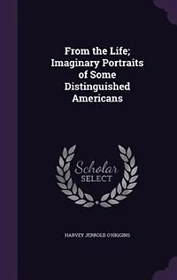 From the Life; Imaginary Portraits of Some Distinguished Americans