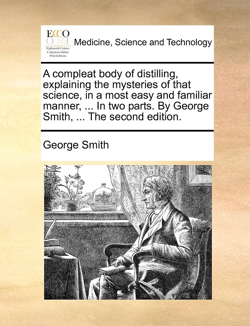 a Compleat Body of Distilling, Explaining the Mysteries That Science, Most Easy and Familiar Manner; Containing an Exact Accurate Method Making all Compound Cordial-waters now use, ... two Parts. By George Smith,