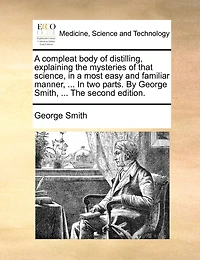 a Compleat Body of Distilling, Explaining the Mysteries That Science, Most Easy and Familiar Manner; Containing an Exact Accurate Method Making all Compound Cordial-waters now use, ... two Parts. By George Smith,