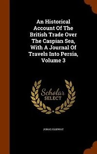 An Historical Account Of The British Trade Over Caspian Sea, With A Journal Travels Into Persia, Volume 3
