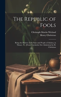 The Republic of Fools: Being the History of the State and People of Abdera, in Thrace. Tr. [From Geschichte Der Abderiten] by H. Christmas