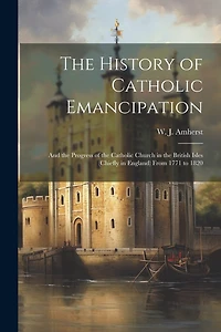 The History of Catholic Emancipation: And the Progress of the Catholic Church in the British Isles (chiefly in England) From 1771 to 1820