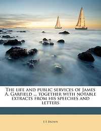 The Life and Public Services of James A. Garfield ... Together With Notable Extracts From his Speeches Letters