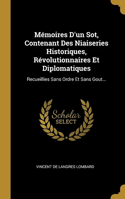 Mémoires D'un Sot, Contenant Des Niaiseries Historiques, Révolutionnaires Et Diplomatiques: Recueillies Sans Ordre Gout...