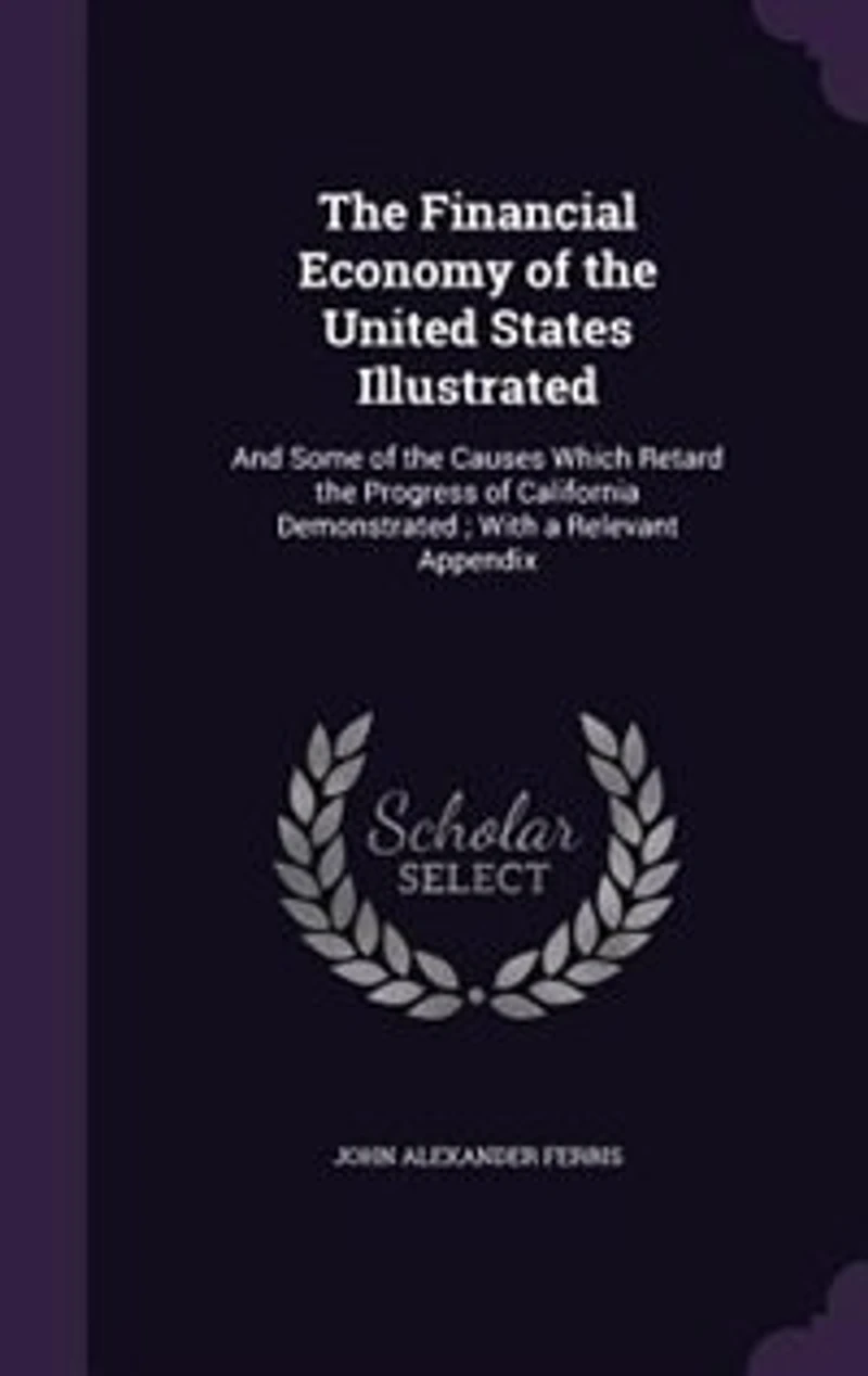 The Financial Economy of the United States Illustrated: And Some of the Causes Which Retard the Progress of California Demonstrated ; With a Relevant Appen