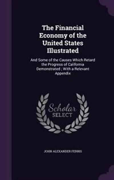The Financial Economy of the United States Illustrated: And Some of the Causes Which Retard the Progress of California Demonstrated ; With a Relevant Appen